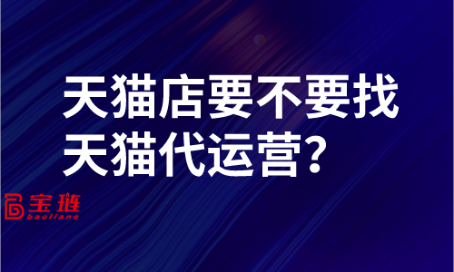 天貓店要不要找天貓代運營？了解這些再做決定